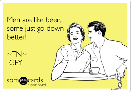 
Men are like beer,
some just go down
better! 

~TN~
 GFY 