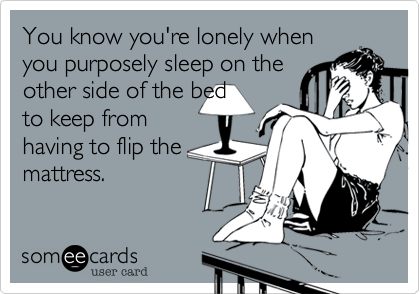 You know you're lonely when
you purposely sleep on the
other side of the bed
to keep from
having to flip the
mattress.