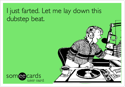 I just farted. Let me lay down this dubstep beat.