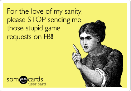 For the love of my sanity, please STOP sending methose stupid game requests on FB!!
