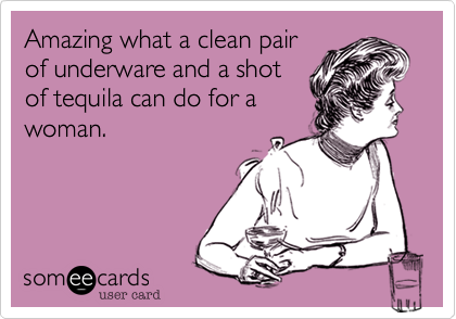 Amazing what a clean pair
of underware and a shot
of tequila can do for a
woman.