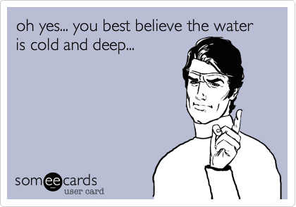 oh yes... you best believe the water is cold and deep...