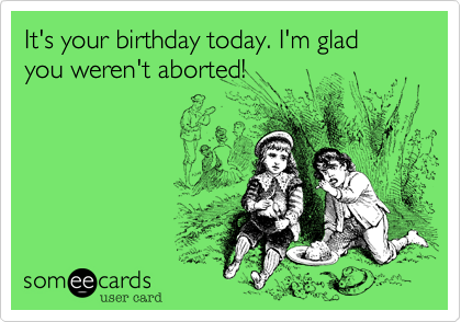 It's your birthday today. I'm glad you weren't aborted!  