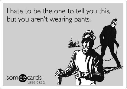 I hate to be the one to tell you this, 
but you aren't wearing pants.
