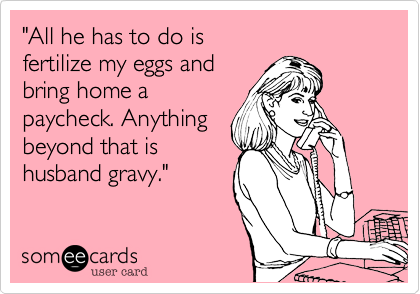 "All he has to do is
fertilize my eggs and
bring home a
paycheck. Anything
beyond that is 
husband gravy."