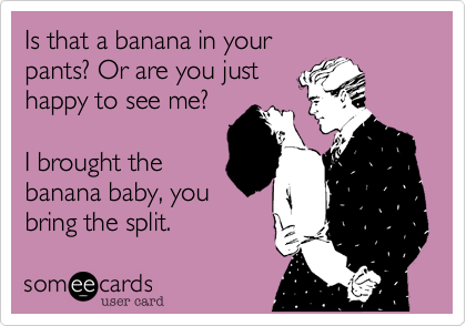 Is that a banana in your
pants? Or are you just 
happy to see me?

I brought the
banana baby, you
bring the split.