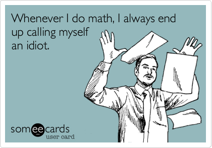 Whenever I do math, I always end up calling myself
an idiot.