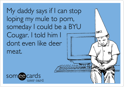 My daddy says if I can stop
loping my mule to porn, 
someday I could be a BYU
Cougar. I told him I
dont even like deer
meat. 