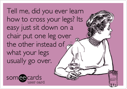 Tell me, did you ever learn
how to cross your legs? Its
easy just sit down on a
chair put one leg over
the other instead of
what your legs
usually go over. 