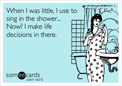 When I was little, I use to
sing in the shower...
Now? I make life
decisions in there.