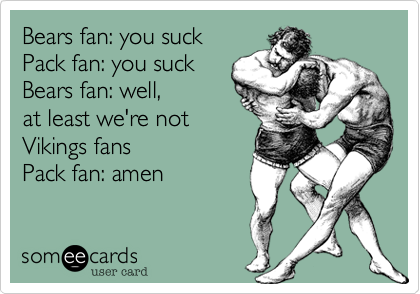 Bears fan: you suck
Pack fan: you suck
Bears fan: well, 
at least we're not
Vikings fans
Pack fan: amen