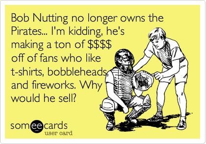 Bob Nutting no longer owns the Pirates... I'm kidding, he's
making a ton of $$$$
off of fans who like
t-shirts, bobbleheads,
and fireworks. Why
would he sell?