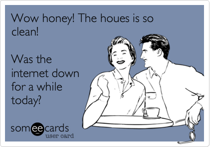 Wow honey! The houes is so
clean!

Was the
internet down
for a while
today?
