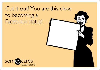 Cut it out! You are this close
to becoming a
Facebook status!