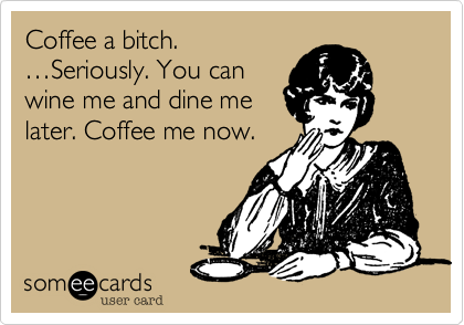Coffee a bitch.
Seriously. You can
wine me and dine me
later. Coffee me now.