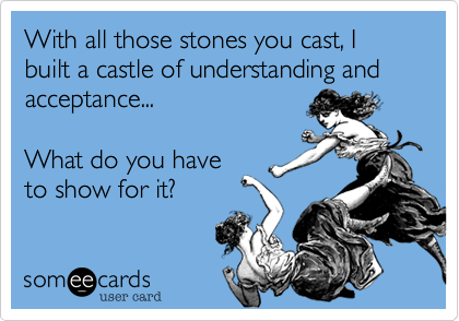 With all those stones you cast, I built a castle of understanding and acceptance...What do you haveto show for it?