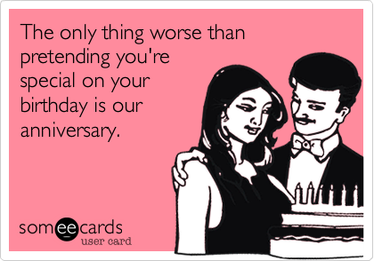The only thing worse than pretending you're special on yourbirthday is our anniversary. 