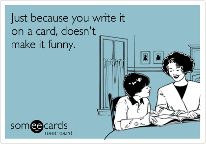 Just because you write it
on a card, doesn't
make it funny.