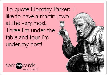 To quote Dorothy Parker:  I
like to have a martini, two
at the very most. 
Three I'm under the
table and four I'm
under my host!  
