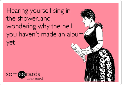 Hearing yourself sing inthe shower..andwondering why the hellyou haven't made an albumyet