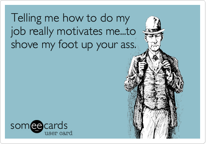 Telling me how to do my
job really motivates me...to
shove my foot up your ass.