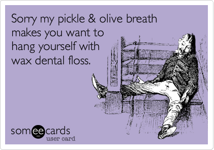 Sorry my pickle & olive breath makes you want tohang yourself withwax dental floss.