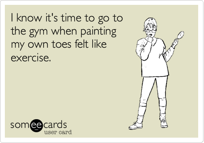 I know it's time to go tothe gym when painting my own toes felt likeexercise.