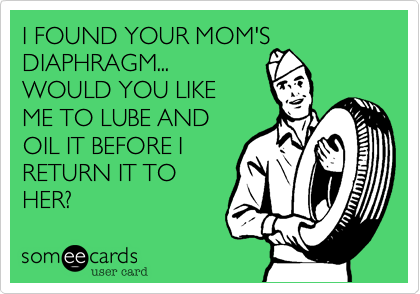 I FOUND YOUR MOM'S DIAPHRAGM...WOULD YOU LIKEME TO LUBE ANDOIL IT BEFORE IRETURN IT TOHER?