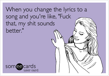 When you change the lyrics to a song and you're like, "Fuck
that, my shit sounds
better." 