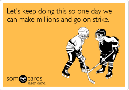 Let's keep doing this so one day we can make millions and go on strike.