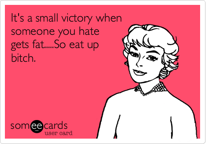 It's a small victory whensomeone you hategets fat.....So eat upbitch. 