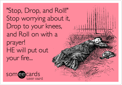 "Stop, Drop, and Roll!" 
Stop worrying about it, 
Drop to your knees, 
and Roll on with a 
prayer!  
HE will put out
your fire...