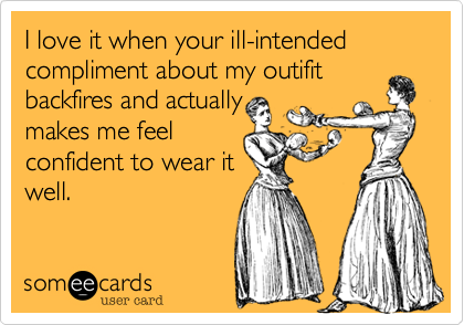 I love it when your ill-intended compliment about my outifit
backfires and actually
makes me feel
confident to wear it
well.