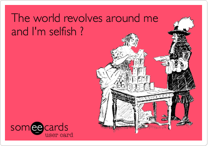 The world revolves around meand I'm selfish ?  