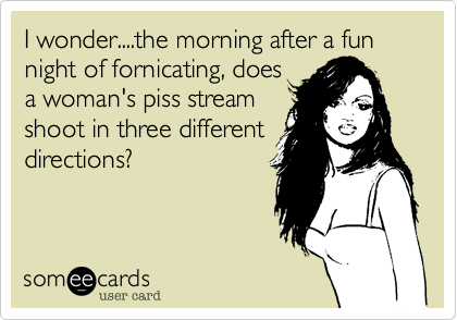 I wonder....the morning after a fun night of fornicating, doesa woman's piss streamshoot in three differentdirections?