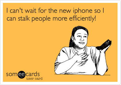 I can't wait for the new iphone so I can stalk people more efficiently!