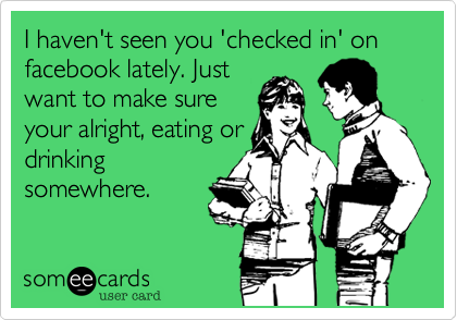 I haven't seen you 'checked in' on facebook lately. Just
want to make sure
your alright, eating or
drinking
somewhere.
