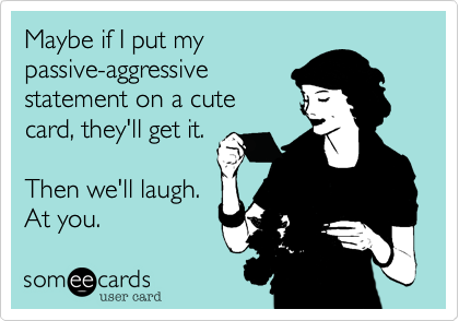 Maybe if I put my
passive-aggressive
statement on a cute
card, they'll get it.

Then we'll laugh.
At you.