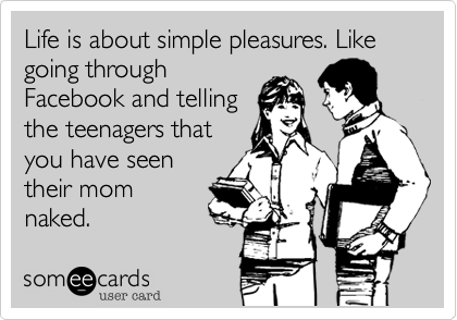 Life is about simple pleasures. Like going throughFacebook and tellingthe teenagers thatyou have seentheir momnaked.