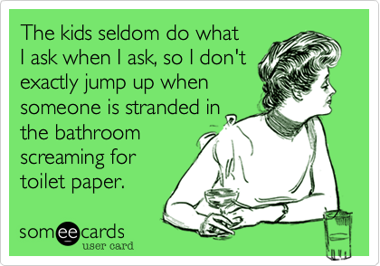 The kids seldom do what I ask when I ask, so I don'texactly jump up when someone is stranded inthe bathroom screaming fortoilet paper.
