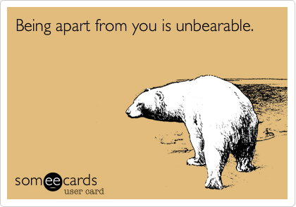 Being apart from you is unbearable. 