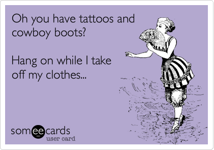Oh you have tattoos and 
cowboy boots?

Hang on while I take
off my clothes...
