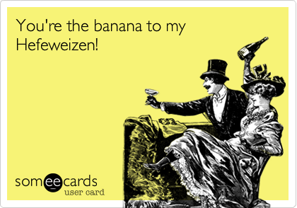You're the banana to myHefeweizen!