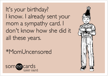 It's your birthday?I know. I already sent yourmom a sympathy card. Idon't know how she did itall these years. *MomUncensored