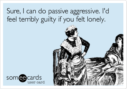 Sure, I can do passive aggressive. I'd feel terribly guilty if you felt lonely. 