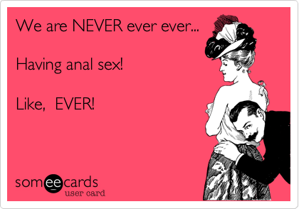 We are NEVER ever ever...  

Having anal sex!  

Like,  EVER!