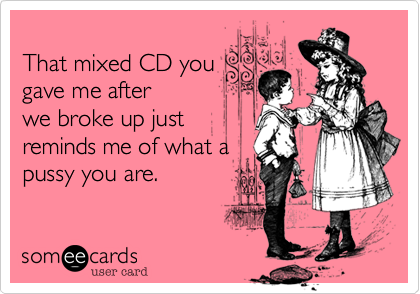 That mixed CD yougave me afterwe broke up justreminds me of what apussy you are.