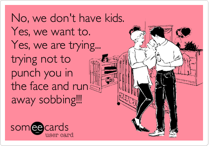 No, we don't have kids.Yes, we want to.Yes, we are trying...trying not topunch you in the face and run away sobbing!!! 