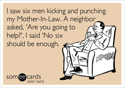 I saw six men kicking and punching my Mother-In-Law. A neighbor
asked, 'Are you going to
help?', I said 'No six
should be enough.