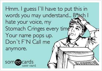 Hmm. I guess I`ll have to put this in words you may understand... B*tch I hate your voice, myStomach Cringes every timeYour name pops up.Don`t F`N Call meanymore. 